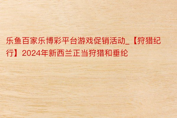 乐鱼百家乐博彩平台游戏促销活动_【狩猎纪行】2024年新西兰正当狩猎和垂纶