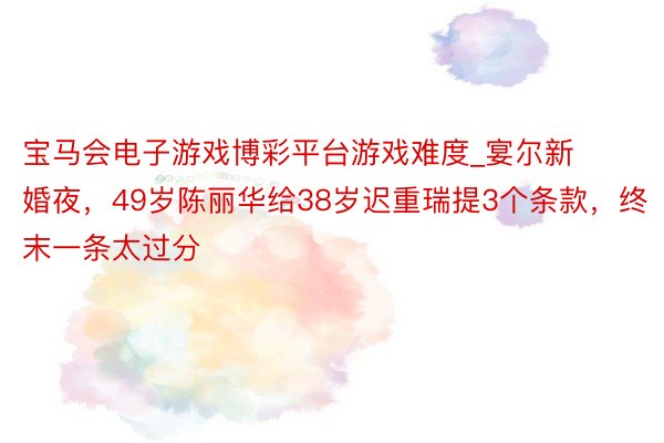 宝马会电子游戏博彩平台游戏难度_宴尔新婚夜，49岁陈丽华给38岁迟重瑞提3个条款，终末一条太过分