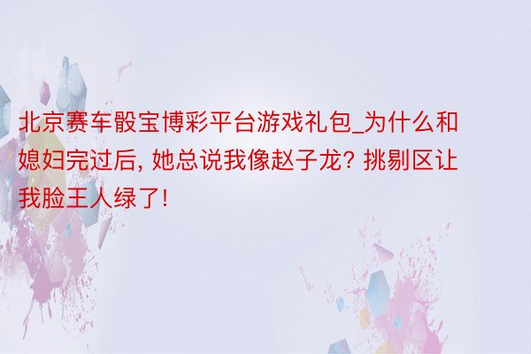 北京赛车骰宝博彩平台游戏礼包_为什么和媳妇完过后, 她总说我像赵子龙? 挑剔区让我脸王人绿了!