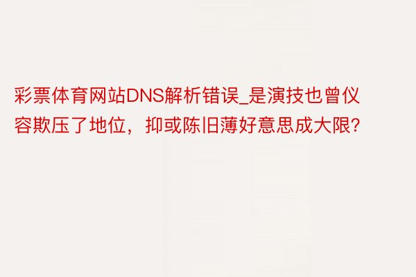 彩票体育网站DNS解析错误_是演技也曾仪容欺压了地位，抑或陈旧薄好意思成大限？