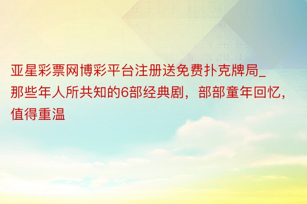 亚星彩票网博彩平台注册送免费扑克牌局_那些年人所共知的6部经典剧，部部童年回忆，值得重温