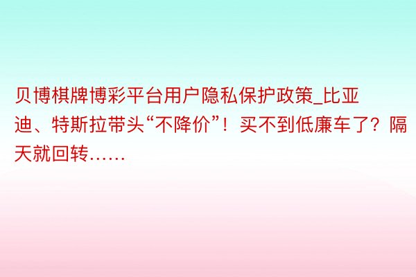 贝博棋牌博彩平台用户隐私保护政策_比亚迪、特斯拉带头“不降价”！买不到低廉车了？隔天就回转……