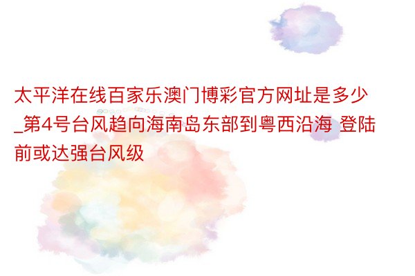 太平洋在线百家乐澳门博彩官方网址是多少_第4号台风趋向海南岛东部到粤西沿海 登陆前或达强台风级