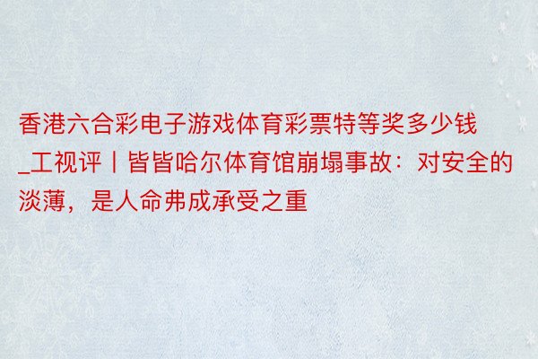 香港六合彩电子游戏体育彩票特等奖多少钱_工视评丨皆皆哈尔体育馆崩塌事故：对安全的淡薄，是人命弗成承受之重