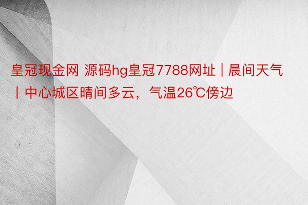 皇冠现金网 源码hg皇冠7788网址 | 晨间天气丨中心城区晴间多云，气温26℃傍边