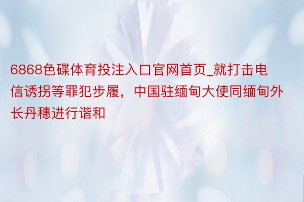 6868色碟体育投注入口官网首页_就打击电信诱拐等罪犯步履，中国驻缅甸大使同缅甸外长丹穗进行谐和