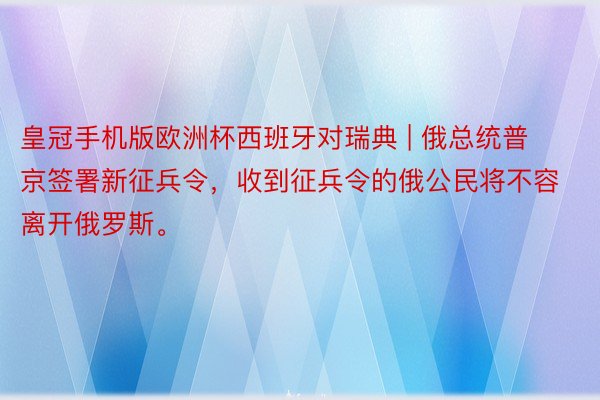 皇冠手机版欧洲杯西班牙对瑞典 | 俄总统普京签署新征兵令，收到征兵令的俄公民将不容离开俄罗斯。