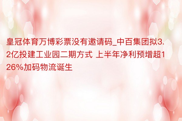 皇冠体育万博彩票没有邀请码_中百集团拟3.2亿投建工业园二期方式 上半年净利预增超126%加码物流诞生