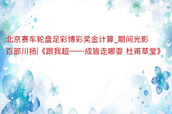 北京赛车轮盘足彩博彩奖金计算_期间光影 百部川扬|《跟我超——成皆走哪耍 杜甫草堂》