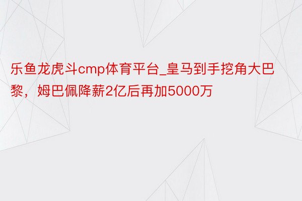 乐鱼龙虎斗cmp体育平台_皇马到手挖角大巴黎，姆巴佩降薪2亿后再加5000万