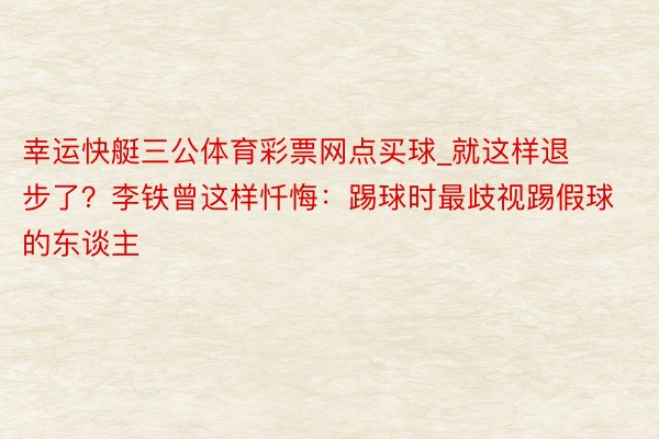 幸运快艇三公体育彩票网点买球_就这样退步了？李铁曾这样忏悔：踢球时最歧视踢假球的东谈主