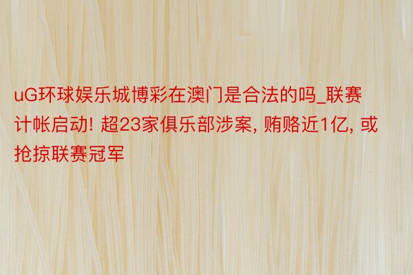 uG环球娱乐城博彩在澳门是合法的吗_联赛计帐启动! 超23家俱乐部涉案, 贿赂近1亿, 或抢掠联赛冠军