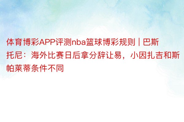 体育博彩APP评测nba篮球博彩规则 | 巴斯托尼：海外比赛日后拿分辞让易，小因扎吉和斯帕莱蒂条件不同