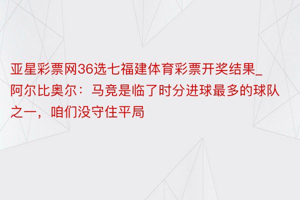 亚星彩票网36选七福建体育彩票开奖结果_阿尔比奥尔：马竞是临了时分进球最多的球队之一，咱们没守住平局