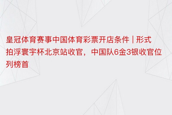 皇冠体育赛事中国体育彩票开店条件 | 形式拍浮寰宇杯北京站收官，中国队6金3银收官位列榜首