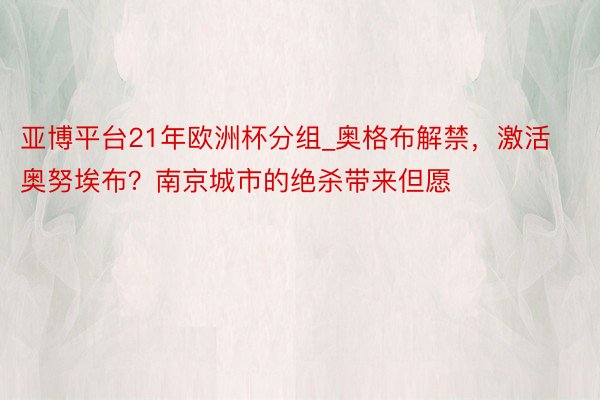 亚博平台21年欧洲杯分组_奥格布解禁，激活奥努埃布？南京城市的绝杀带来但愿