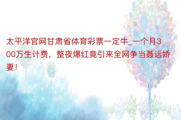 太平洋官网甘肃省体育彩票一定牛_一个月300万生计费，整夜爆红竟引来全网争当聂远娇妻！