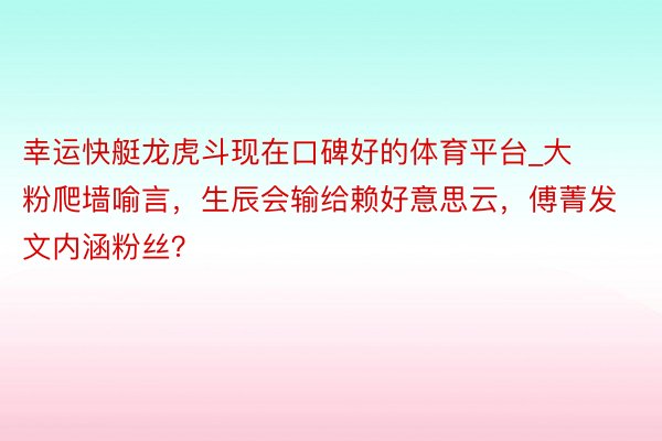 幸运快艇龙虎斗现在口碑好的体育平台_大粉爬墙喻言，生辰会输给赖好意思云，傅菁发文内涵粉丝？