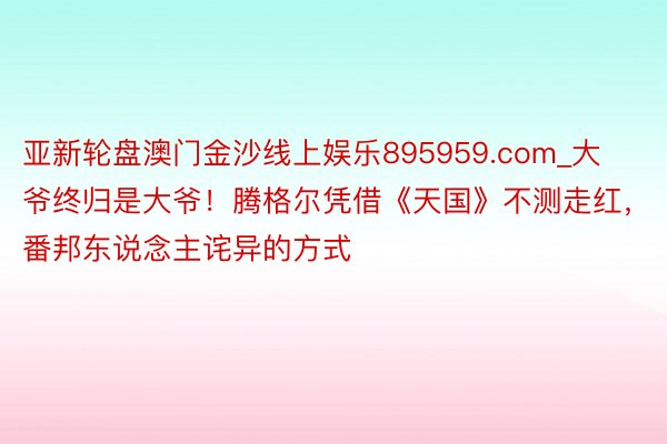 亚新轮盘澳门金沙线上娱乐895959.com_大爷终归是大爷！腾格尔凭借《天国》不测走红，番邦东说念主诧异的方式