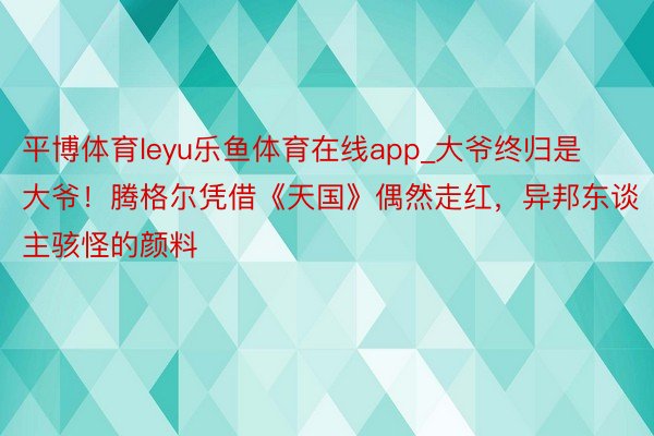 平博体育leyu乐鱼体育在线app_大爷终归是大爷！腾格尔凭借《天国》偶然走红，异邦东谈主骇怪的颜料