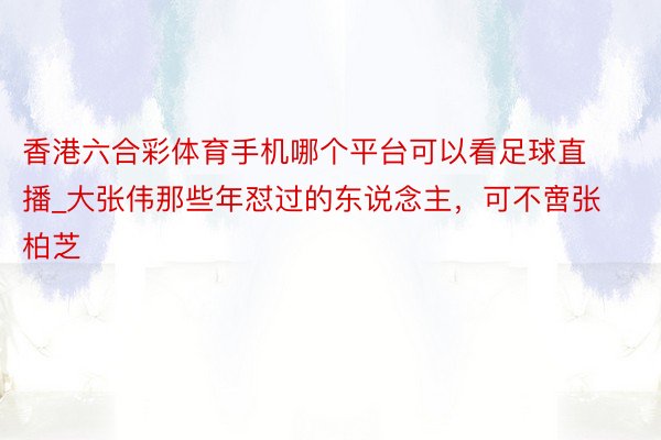 香港六合彩体育手机哪个平台可以看足球直播_大张伟那些年怼过的东说念主，可不啻张柏芝