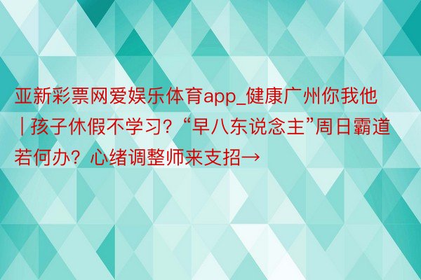 亚新彩票网爱娱乐体育app_健康广州你我他 | 孩子休假不学习？“早八东说念主”周日霸道若何办？心绪调整师来支招→