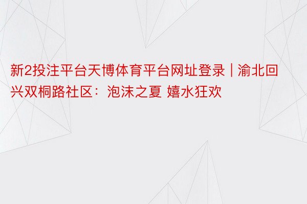 新2投注平台天博体育平台网址登录 | 渝北回兴双桐路社区：泡沫之夏 嬉水狂欢