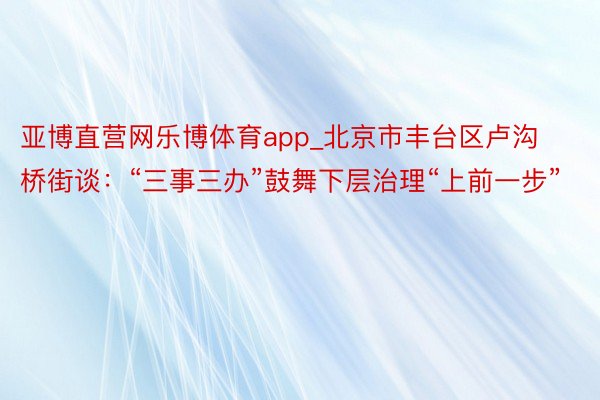 亚博直营网乐博体育app_北京市丰台区卢沟桥街谈：“三事三办”鼓舞下层治理“上前一步”