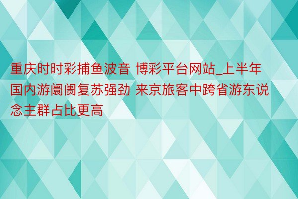 重庆时时彩捕鱼波音 博彩平台网站_上半年国内游阛阓复苏强劲 来京旅客中跨省游东说念主群占比更高