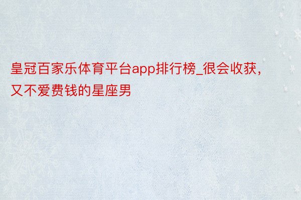 皇冠百家乐体育平台app排行榜_很会收获，又不爱费钱的星座男