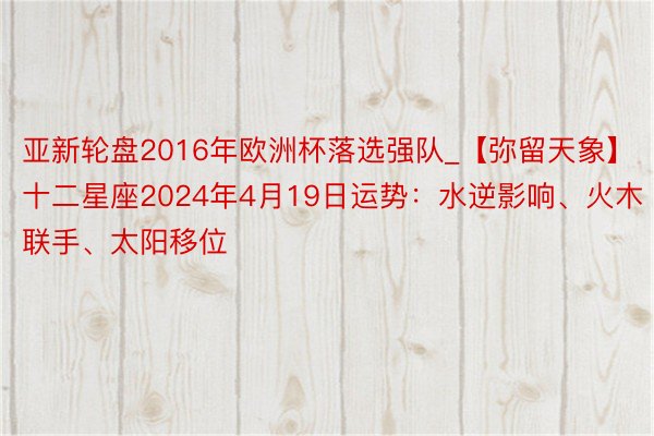 亚新轮盘2016年欧洲杯落选强队_【弥留天象】十二星座2024年4月19日运势：水逆影响、火木联手、太阳移位