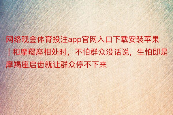 网络现金体育投注app官网入口下载安装苹果 | 和摩羯座相处时，不怕群众没话说，生怕即是摩羯座启齿就让群众停不下来