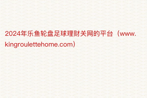 2024年乐鱼轮盘足球理财关网的平台（www.kingroulettehome.com）