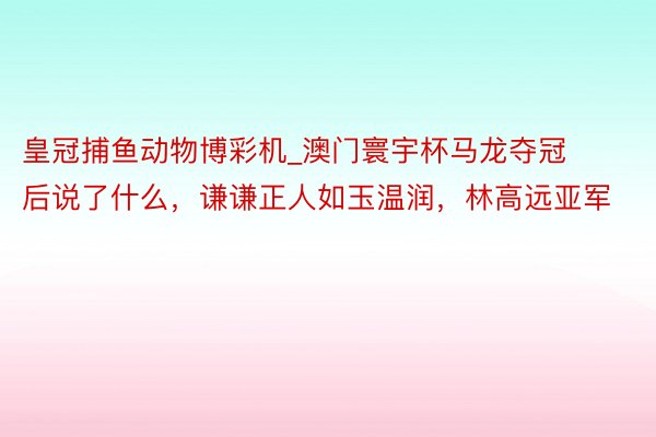 皇冠捕鱼动物博彩机_澳门寰宇杯马龙夺冠后说了什么，谦谦正人如玉温润，林高远亚军