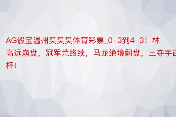 AG骰宝温州买买买体育彩票_0-3到4-3！林高远崩盘，冠军荒络续，马龙绝境翻盘，三夺宇宙杯！