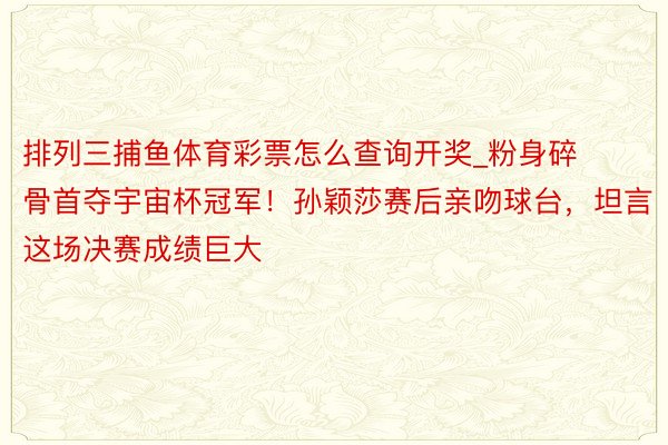 排列三捕鱼体育彩票怎么查询开奖_粉身碎骨首夺宇宙杯冠军！孙颖莎赛后亲吻球台，坦言这场决赛成绩巨大