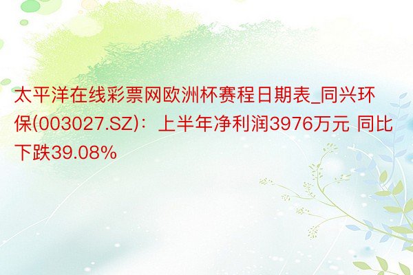 太平洋在线彩票网欧洲杯赛程日期表_同兴环保(003027.SZ)：上半年净利润3976万元 同比下跌39.08%