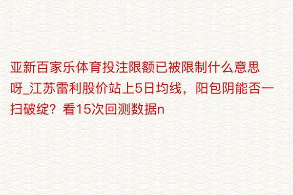 亚新百家乐体育投注限额已被限制什么意思呀_江苏雷利股价站上5日均线，阳包阴能否一扫破绽？看15次回测数据n