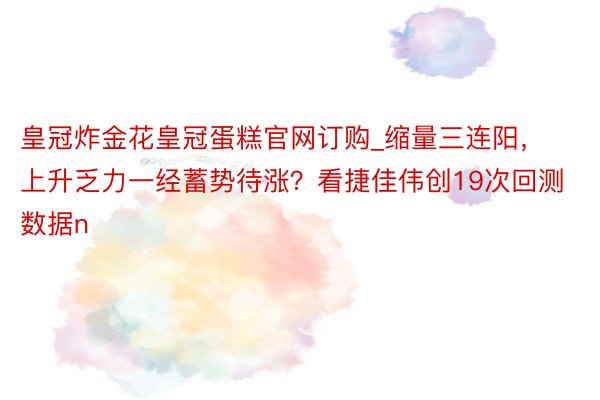 皇冠炸金花皇冠蛋糕官网订购_缩量三连阳，上升乏力一经蓄势待涨？看捷佳伟创19次回测数据n