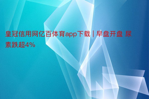 皇冠信用网亿百体育app下载 | 早盘开盘 尿素跌超4%