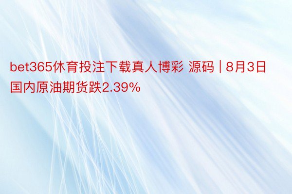 bet365休育投注下载真人博彩 源码 | 8月3日国内原油期货跌2.39%