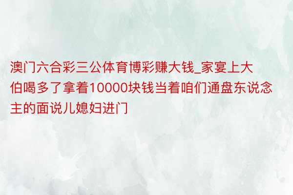 澳门六合彩三公体育博彩赚大钱_家宴上大伯喝多了拿着10000块钱当着咱们通盘东说念主的面说儿媳妇进门