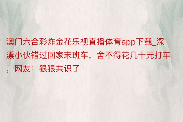 澳门六合彩炸金花乐视直播体育app下载_深漂小伙错过回家末班车，舍不得花几十元打车，网友：狠狠共识了