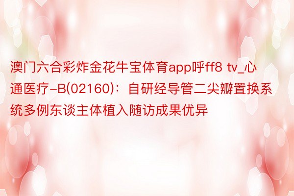 澳门六合彩炸金花牛宝体育app呼ff8 tv_心通医疗-B(02160)：自研经导管二尖瓣置换系统多例东谈主体植入随访成果优异