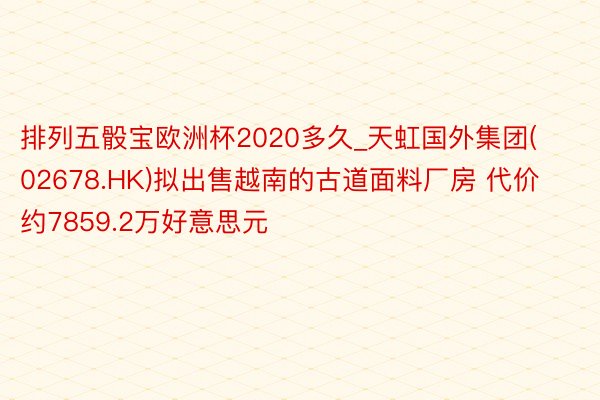 排列五骰宝欧洲杯2020多久_天虹国外集团(02678.HK)拟出售越南的古道面料厂房 代价约7859.2万好意思元