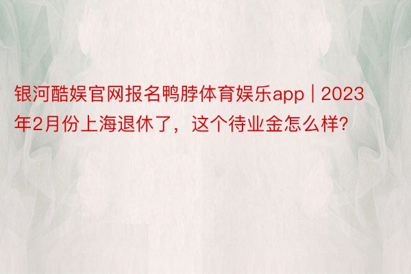 银河酷娱官网报名鸭脖体育娱乐app | 2023年2月份上海退休了，这个待业金怎么样？