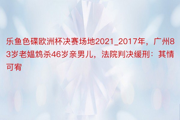 乐鱼色碟欧洲杯决赛场地2021_2017年，广州83岁老媪鸩杀46岁亲男儿，法院判决缓刑：其情可宥