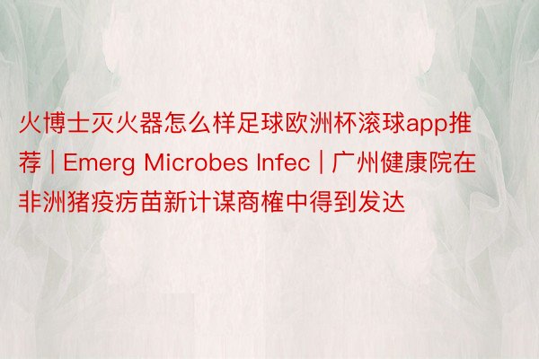 火博士灭火器怎么样足球欧洲杯滚球app推荐 | Emerg Microbes Infec | 广州健康院在非洲猪疫疠苗新计谋商榷中得到发达