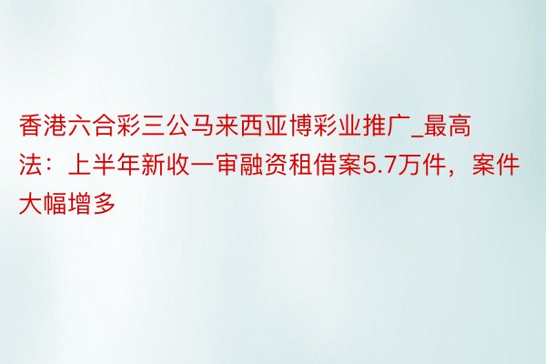 香港六合彩三公马来西亚博彩业推广_最高法：上半年新收一审融资租借案5.7万件，案件大幅增多