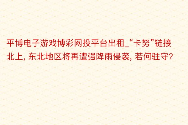 平博电子游戏博彩网投平台出租_“卡努”链接北上, 东北地区将再遭强降雨侵袭, 若何驻守?